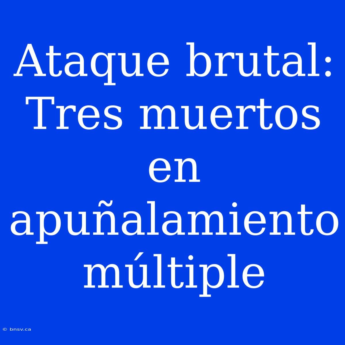 Ataque Brutal: Tres Muertos En Apuñalamiento Múltiple