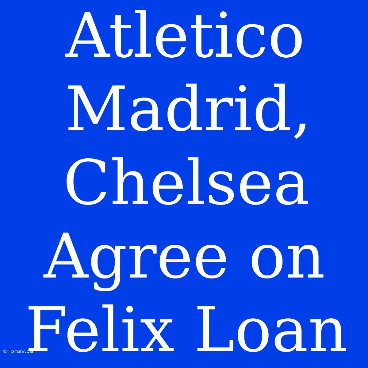 Atletico Madrid, Chelsea Agree On Felix Loan