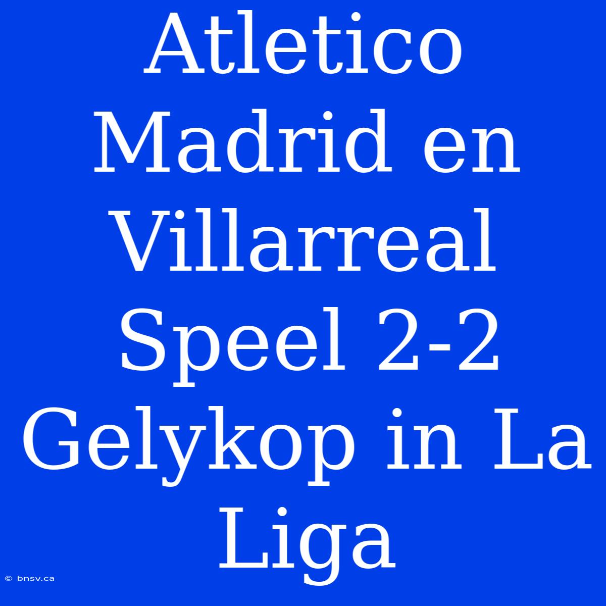 Atletico Madrid En Villarreal Speel 2-2 Gelykop In La Liga