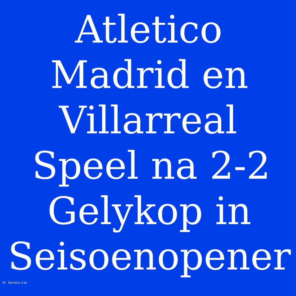 Atletico Madrid En Villarreal Speel Na 2-2 Gelykop In Seisoenopener