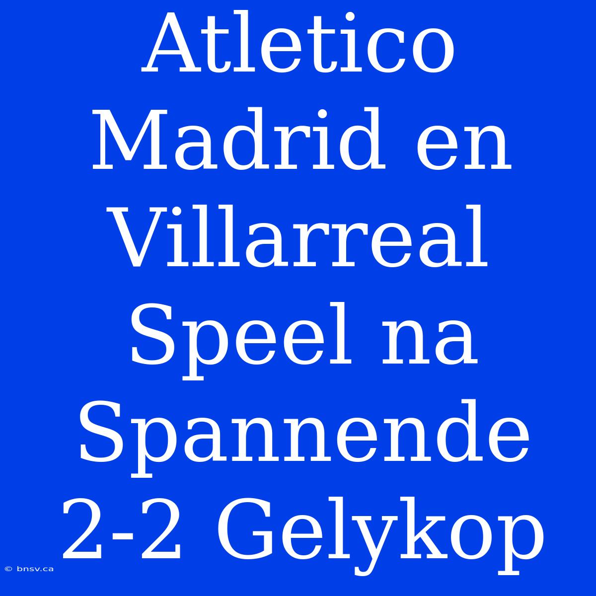 Atletico Madrid En Villarreal Speel Na Spannende 2-2 Gelykop