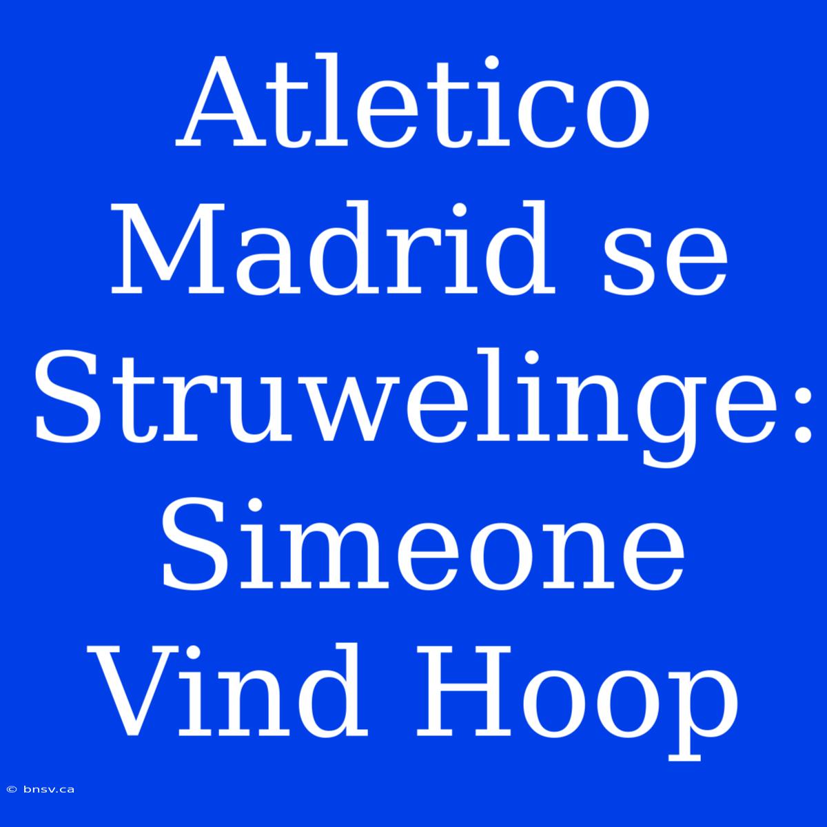 Atletico Madrid Se Struwelinge: Simeone Vind Hoop