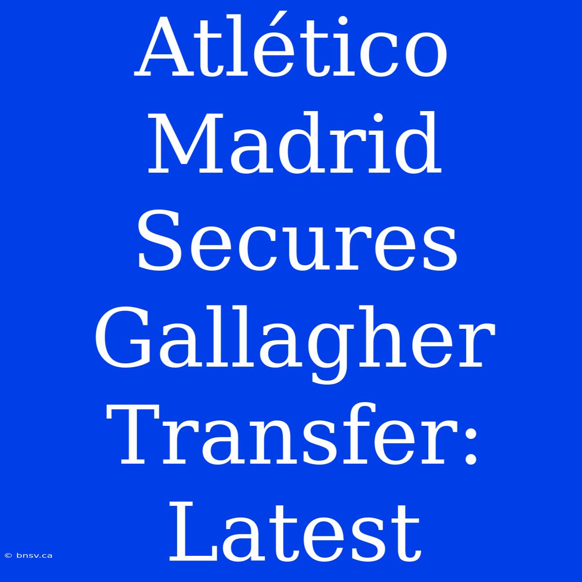 Atlético Madrid Secures Gallagher Transfer: Latest