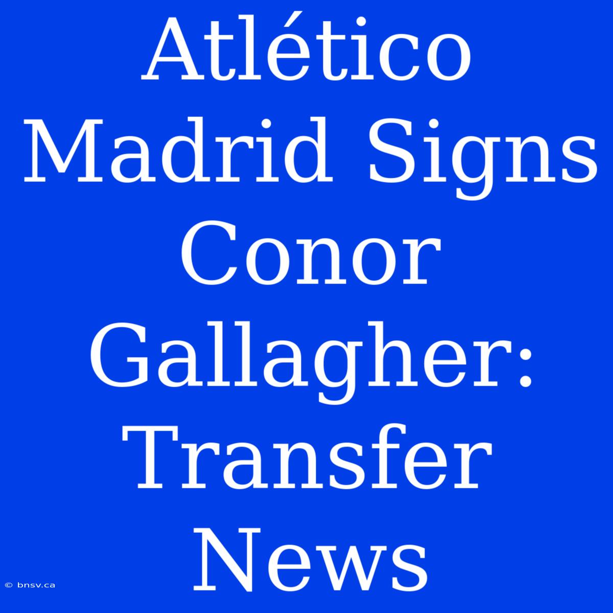 Atlético Madrid Signs Conor Gallagher: Transfer News