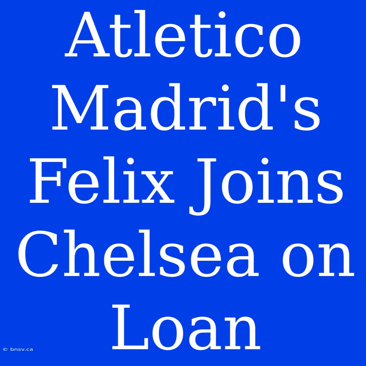 Atletico Madrid's Felix Joins Chelsea On Loan