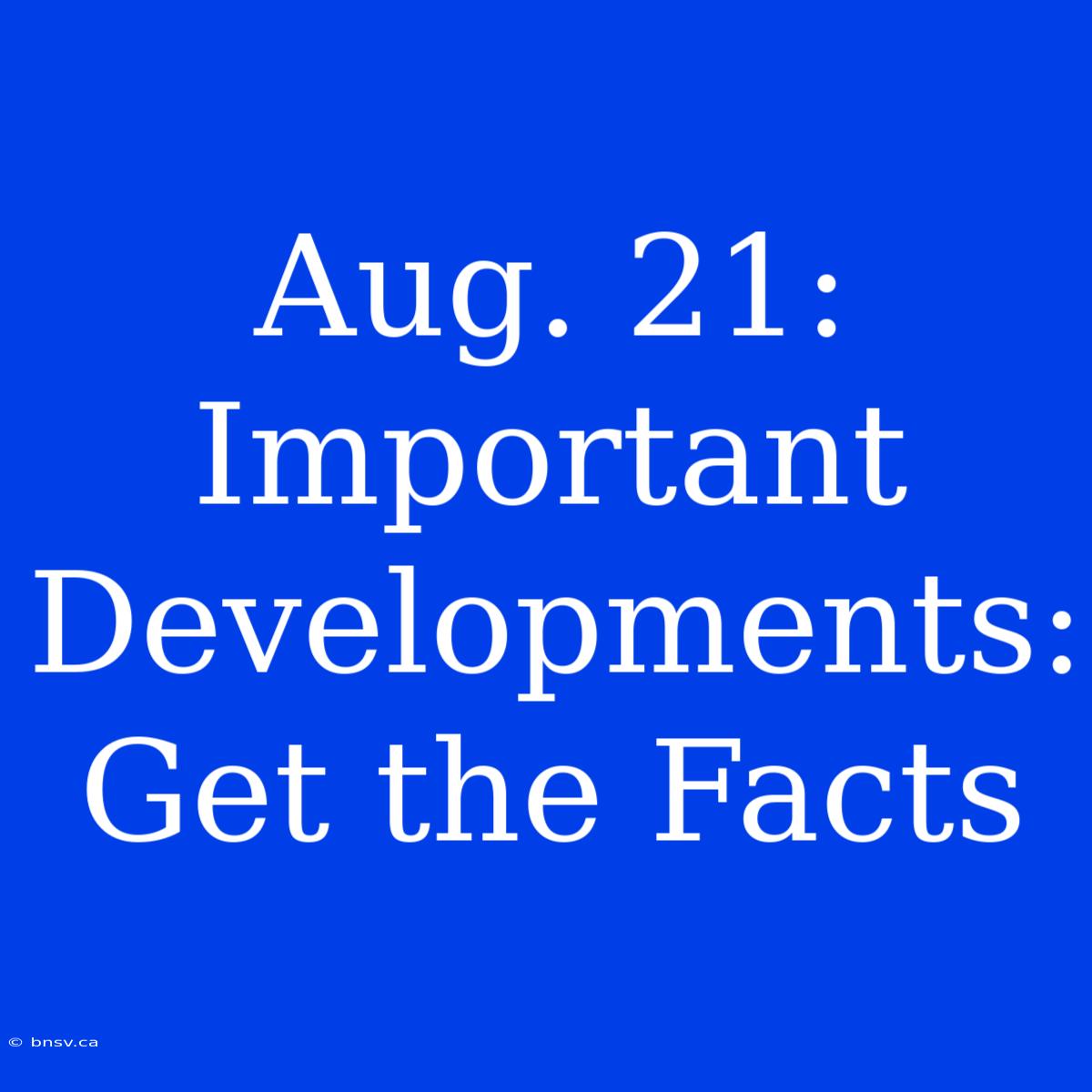 Aug. 21: Important Developments: Get The Facts