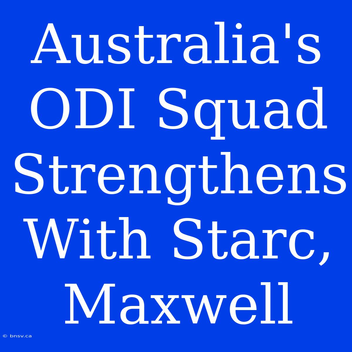 Australia's ODI Squad Strengthens With Starc, Maxwell