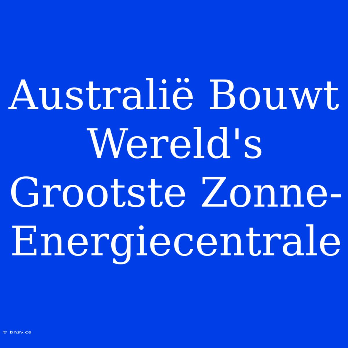 Australië Bouwt Wereld's Grootste Zonne-Energiecentrale