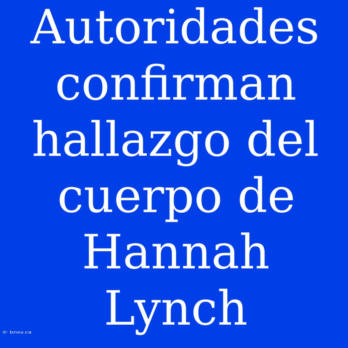 Autoridades Confirman Hallazgo Del Cuerpo De Hannah Lynch