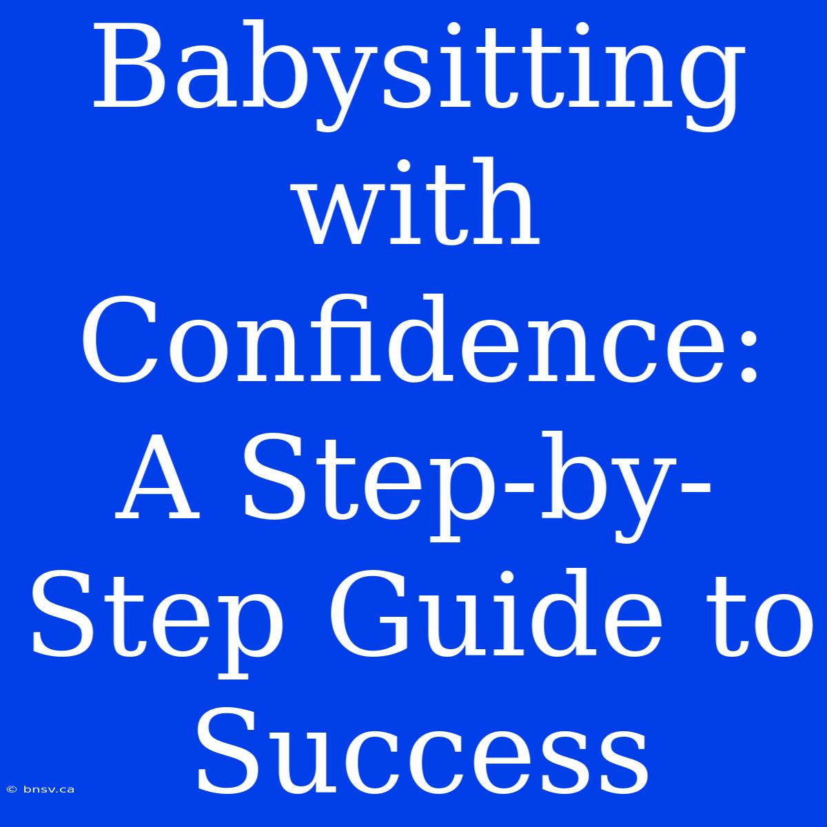 Babysitting With Confidence: A Step-by-Step Guide To Success