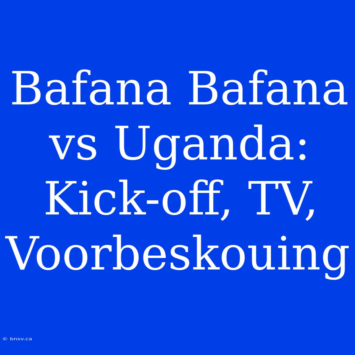 Bafana Bafana Vs Uganda: Kick-off, TV, Voorbeskouing