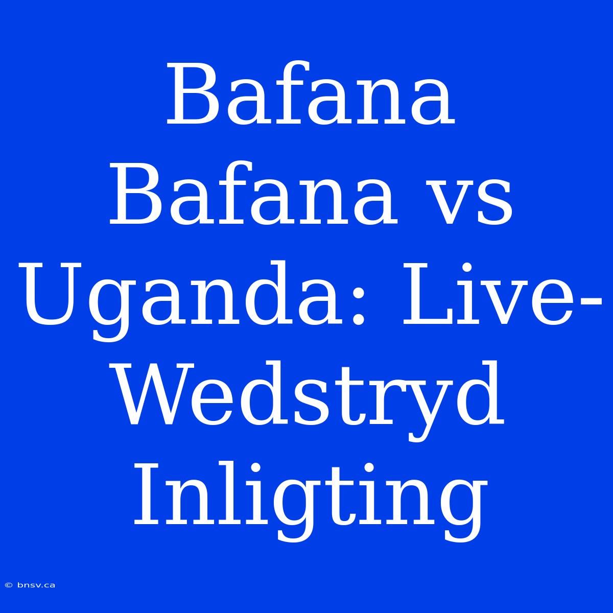 Bafana Bafana Vs Uganda: Live-Wedstryd Inligting