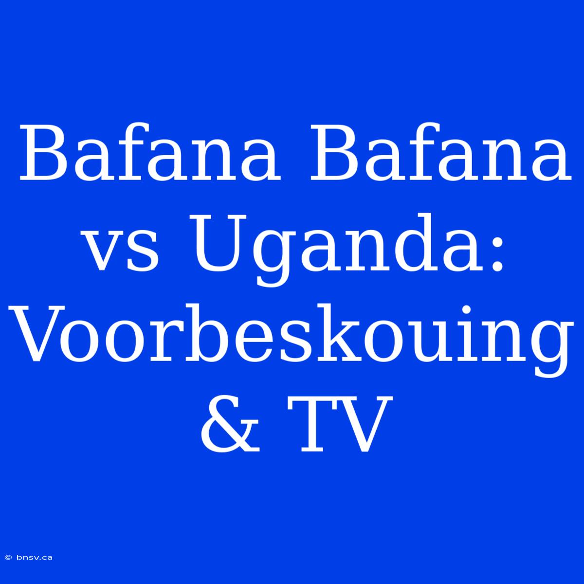 Bafana Bafana Vs Uganda: Voorbeskouing & TV