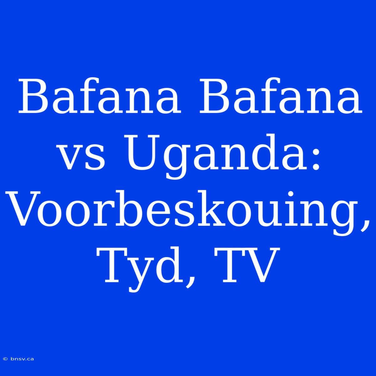 Bafana Bafana Vs Uganda: Voorbeskouing, Tyd, TV