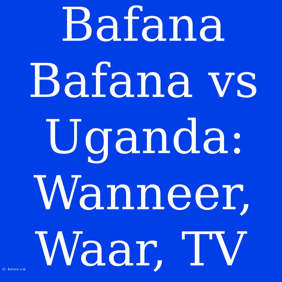 Bafana Bafana Vs Uganda: Wanneer, Waar, TV