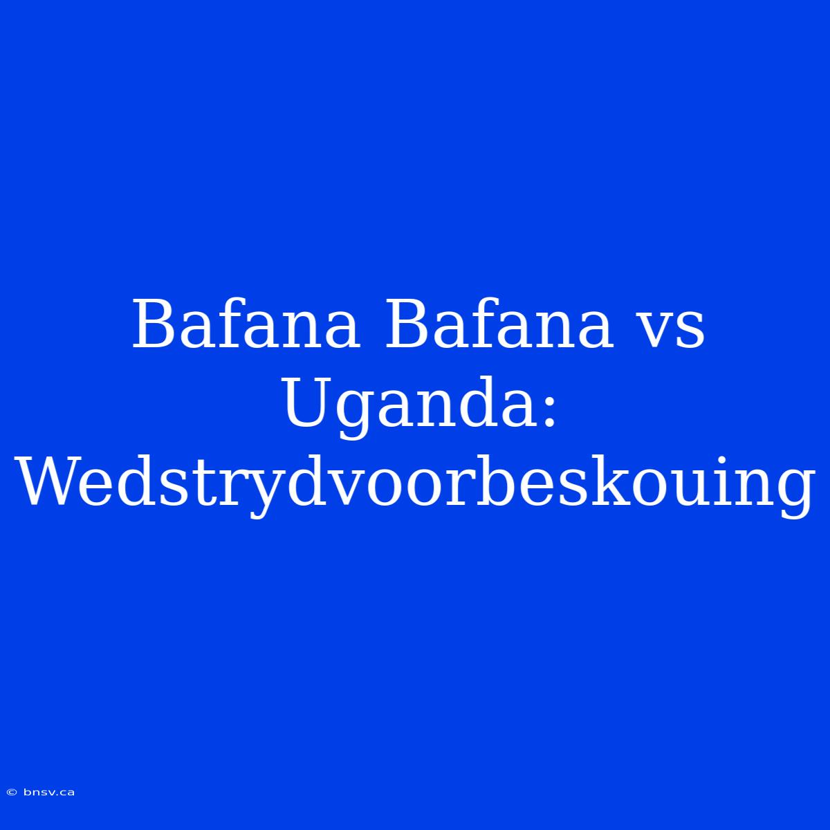 Bafana Bafana Vs Uganda: Wedstrydvoorbeskouing