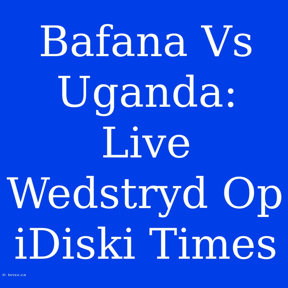 Bafana Vs Uganda: Live Wedstryd Op IDiski Times