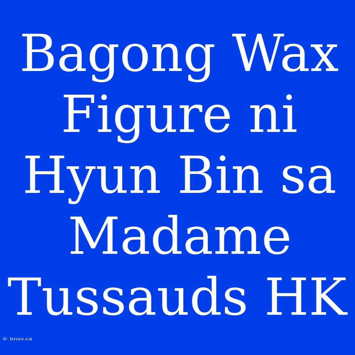 Bagong Wax Figure Ni Hyun Bin Sa Madame Tussauds HK