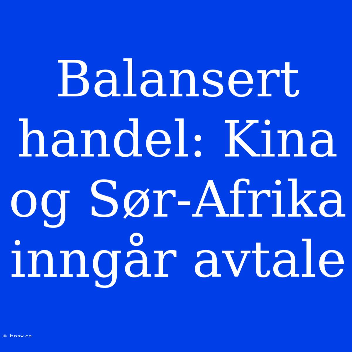 Balansert Handel: Kina Og Sør-Afrika Inngår Avtale