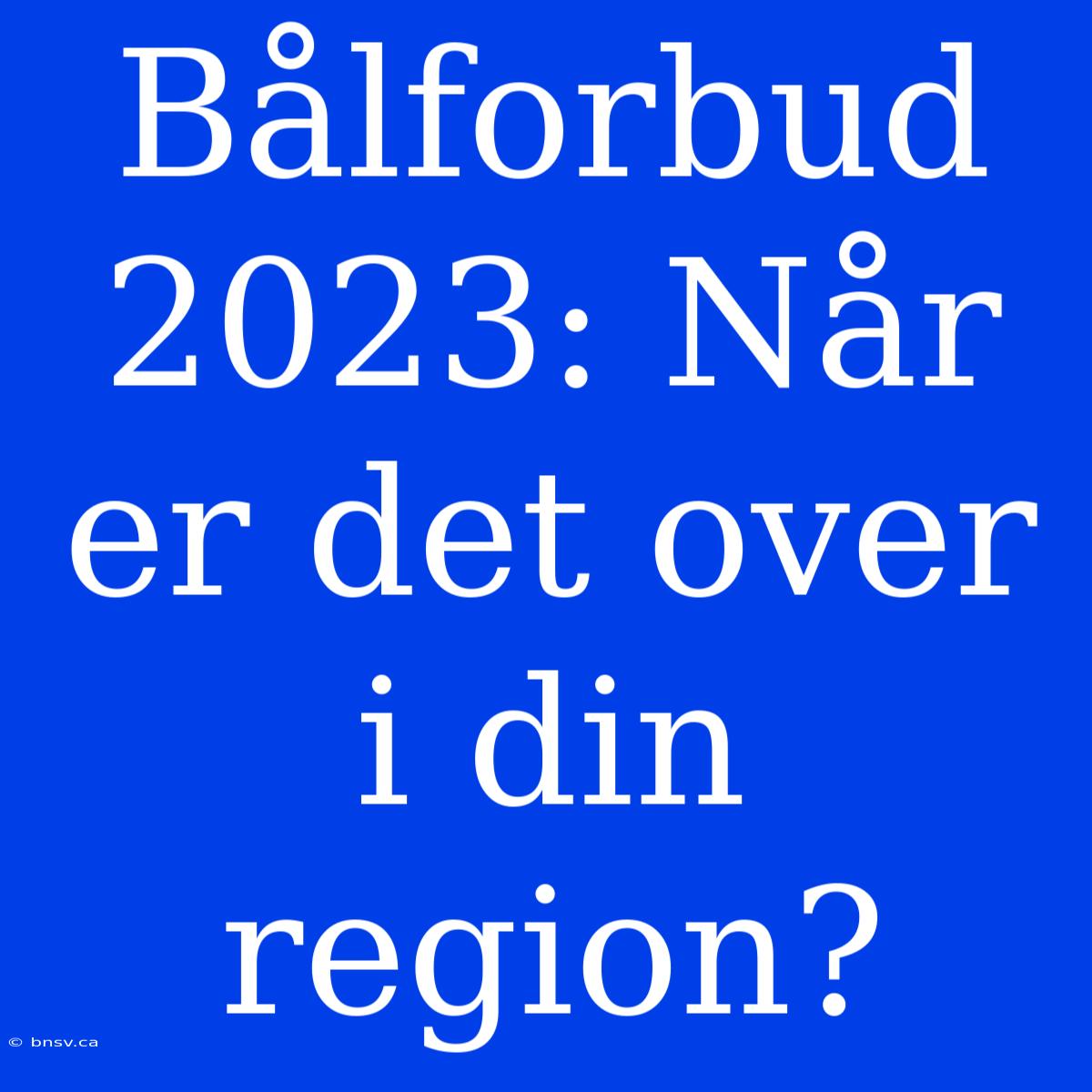 Bålforbud 2023: Når Er Det Over I Din Region?