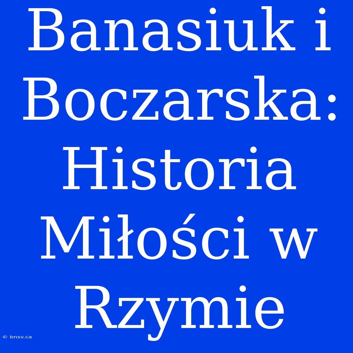 Banasiuk I Boczarska: Historia Miłości W Rzymie