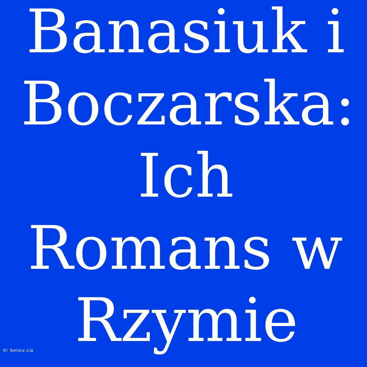 Banasiuk I Boczarska: Ich Romans W Rzymie