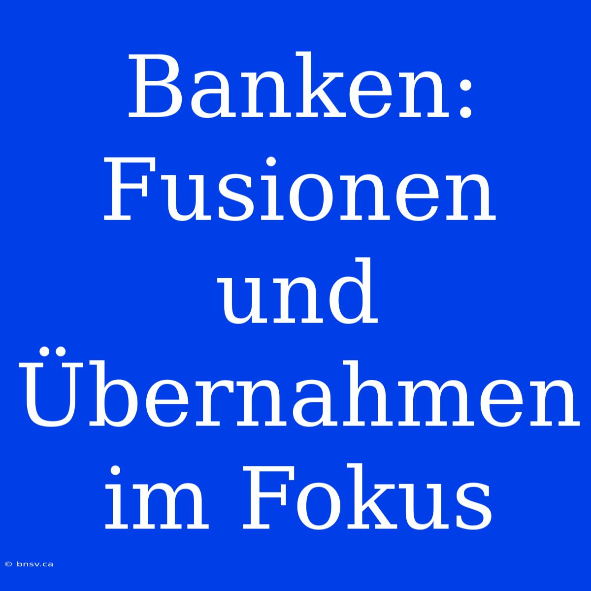 Banken: Fusionen Und Übernahmen Im Fokus