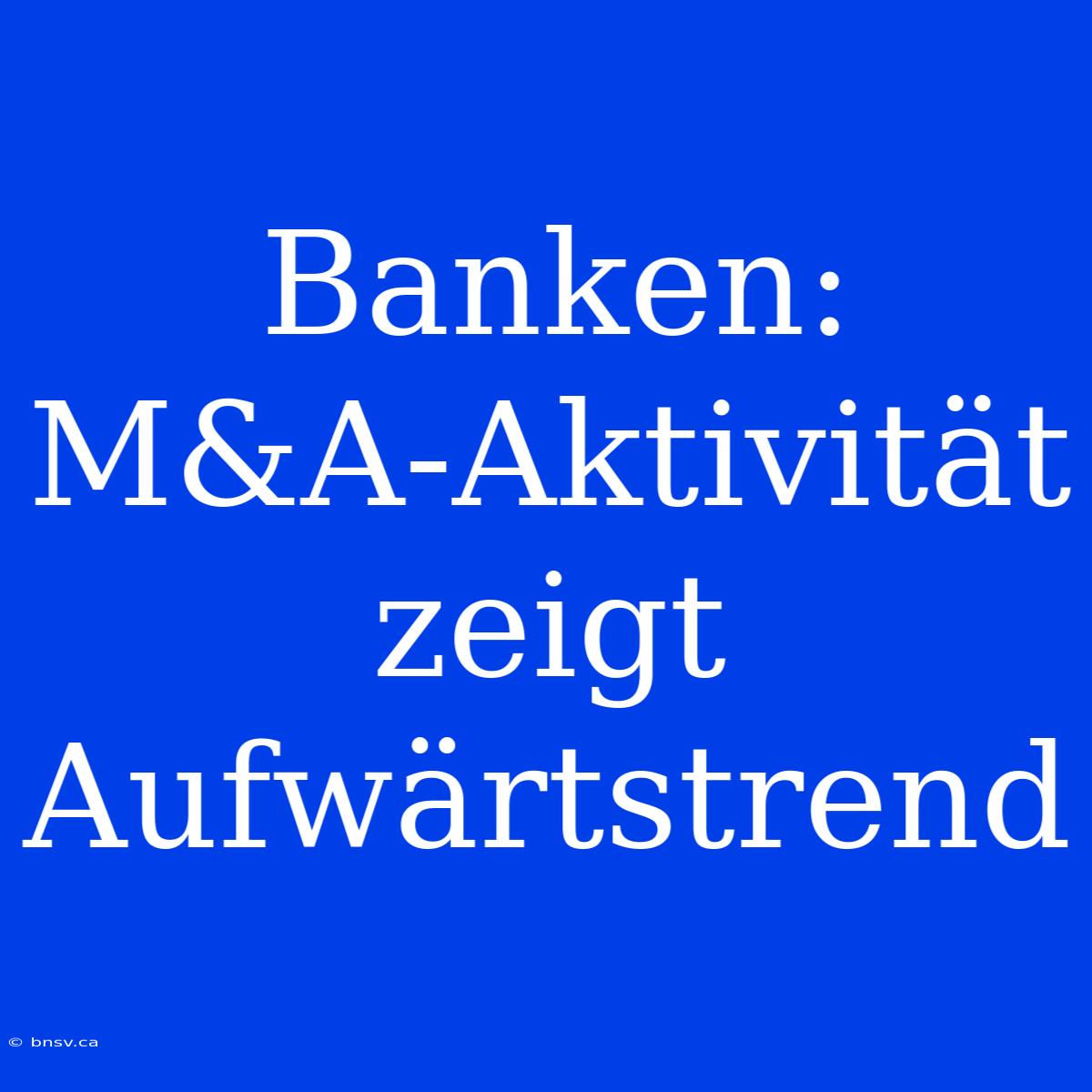 Banken: M&A-Aktivität Zeigt Aufwärtstrend