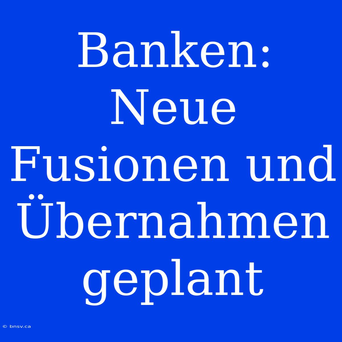 Banken: Neue Fusionen Und Übernahmen Geplant