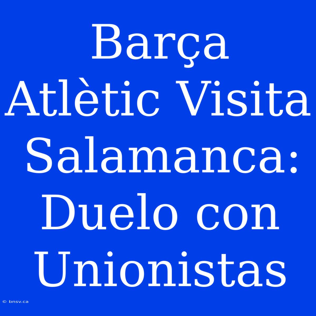 Barça Atlètic Visita Salamanca: Duelo Con Unionistas