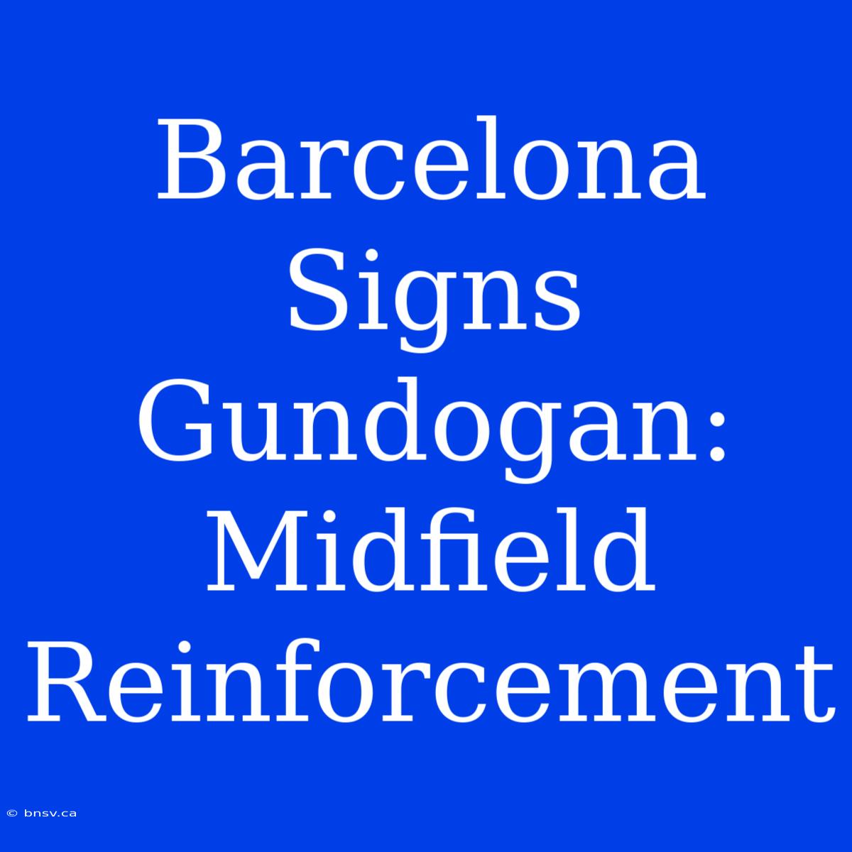 Barcelona Signs Gundogan: Midfield Reinforcement