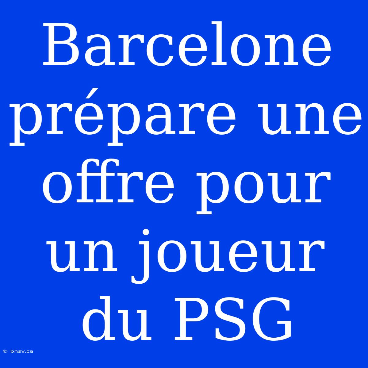 Barcelone Prépare Une Offre Pour Un Joueur Du PSG