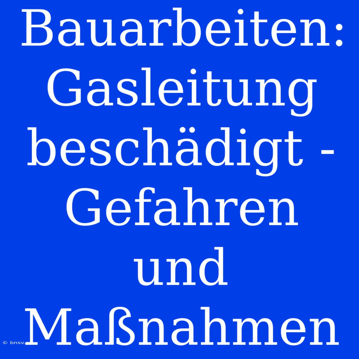 Bauarbeiten: Gasleitung Beschädigt - Gefahren Und Maßnahmen