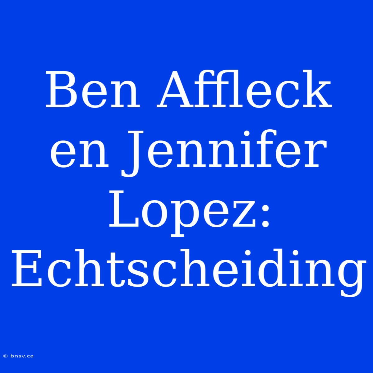 Ben Affleck En Jennifer Lopez: Echtscheiding