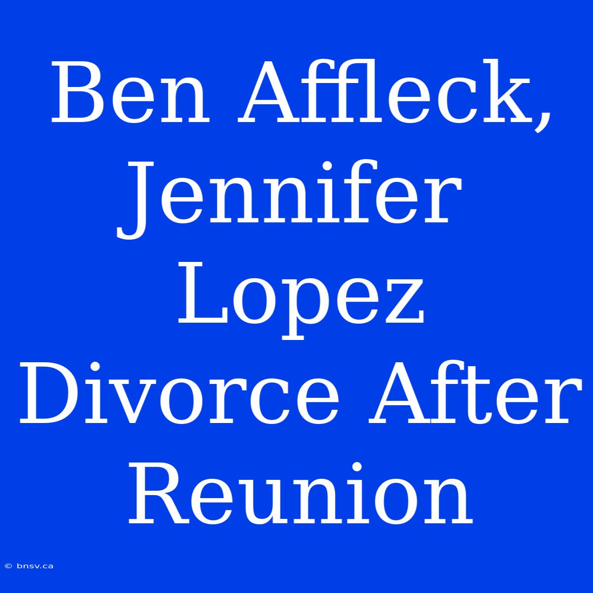 Ben Affleck, Jennifer Lopez Divorce After Reunion