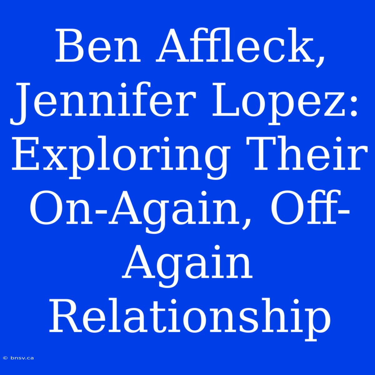 Ben Affleck, Jennifer Lopez:  Exploring Their On-Again, Off-Again Relationship