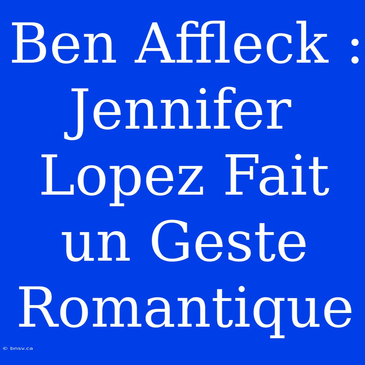 Ben Affleck : Jennifer Lopez Fait Un Geste Romantique