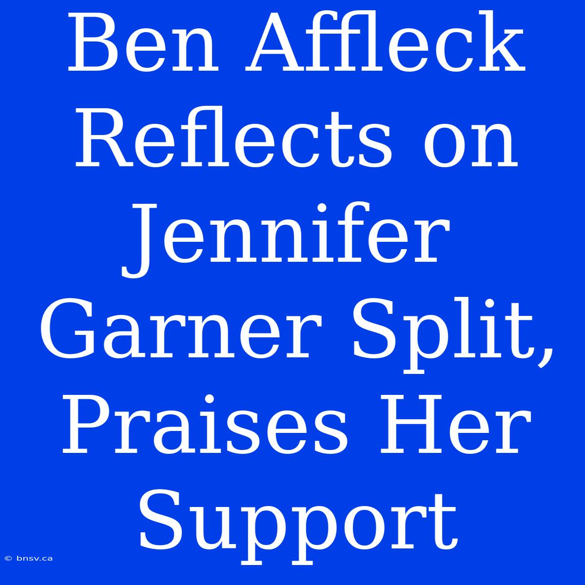 Ben Affleck Reflects On Jennifer Garner Split, Praises Her Support