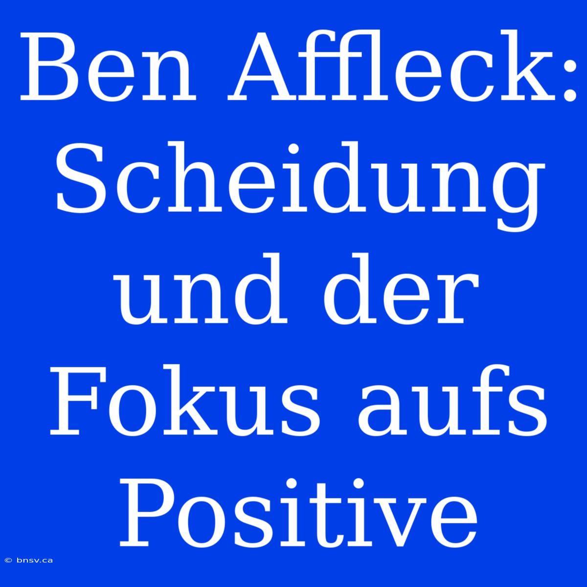 Ben Affleck: Scheidung Und Der Fokus Aufs Positive