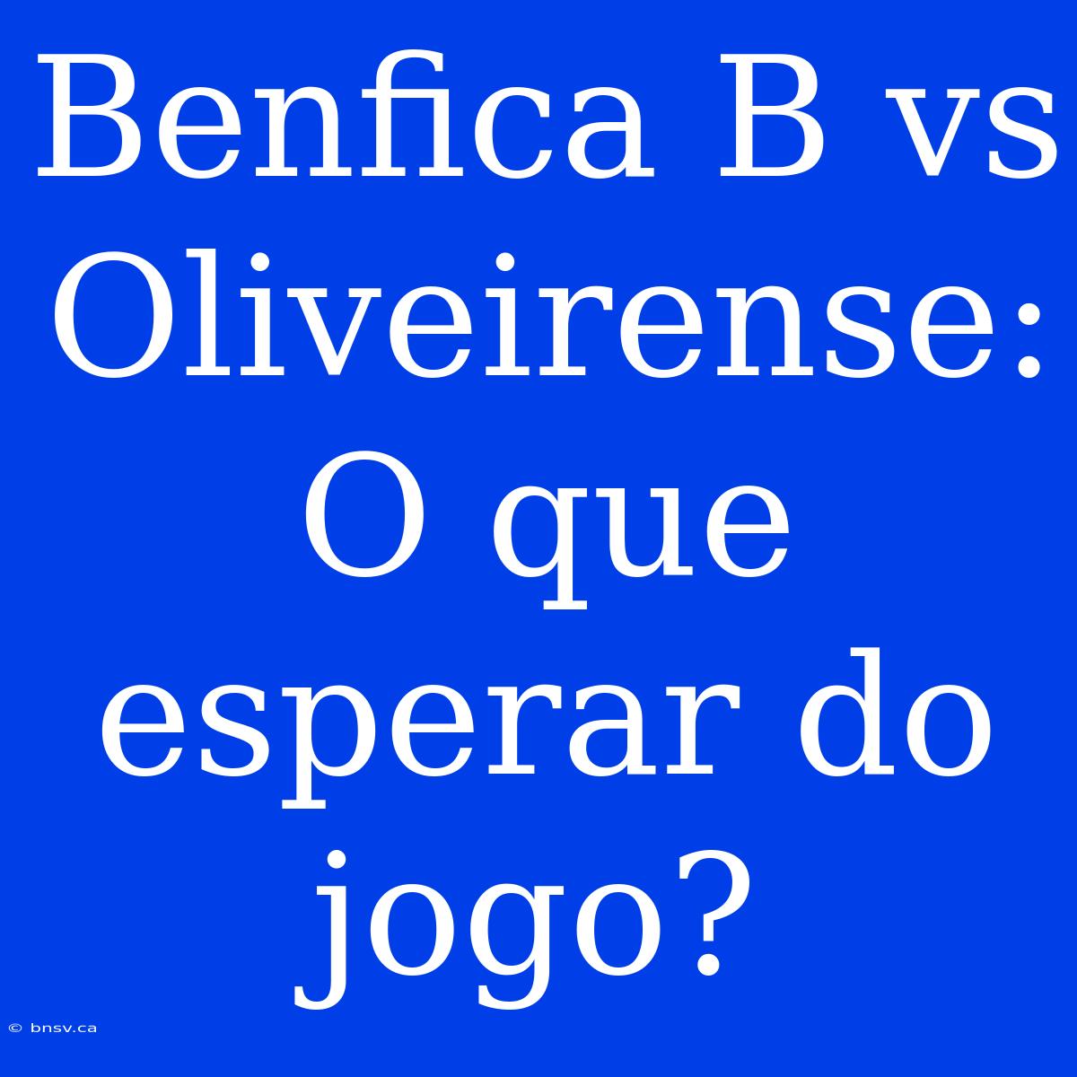 Benfica B Vs Oliveirense: O Que Esperar Do Jogo?