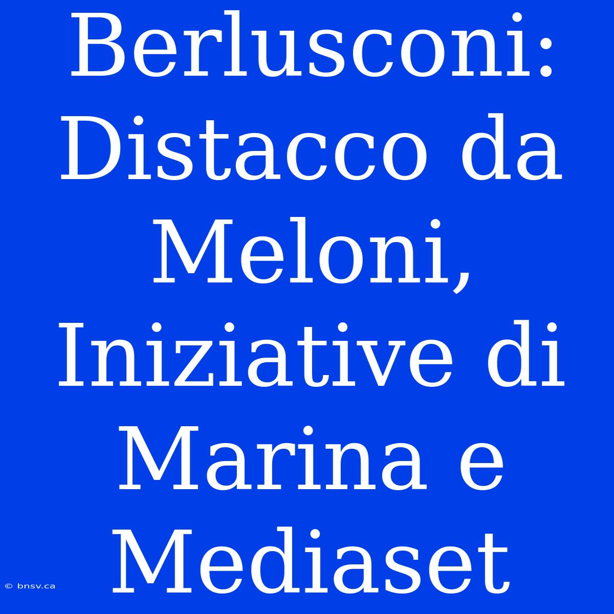 Berlusconi: Distacco Da Meloni, Iniziative Di Marina E Mediaset