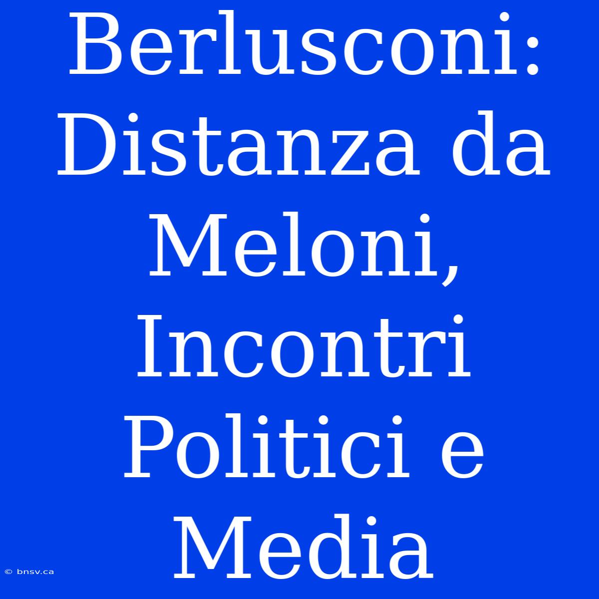 Berlusconi: Distanza Da Meloni, Incontri Politici E Media