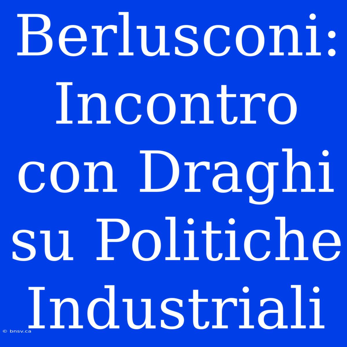 Berlusconi: Incontro Con Draghi Su Politiche Industriali