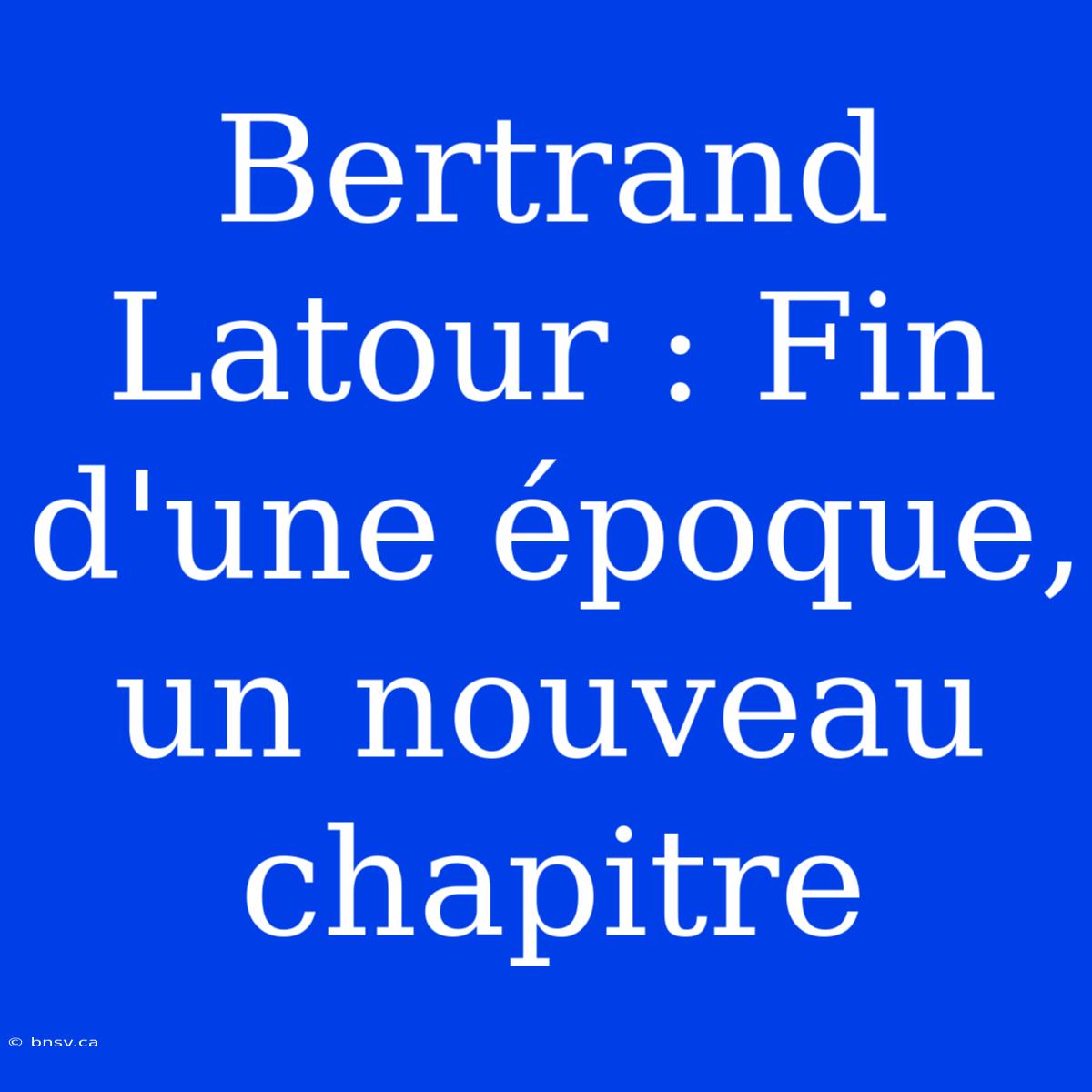 Bertrand Latour : Fin D'une Époque, Un Nouveau Chapitre