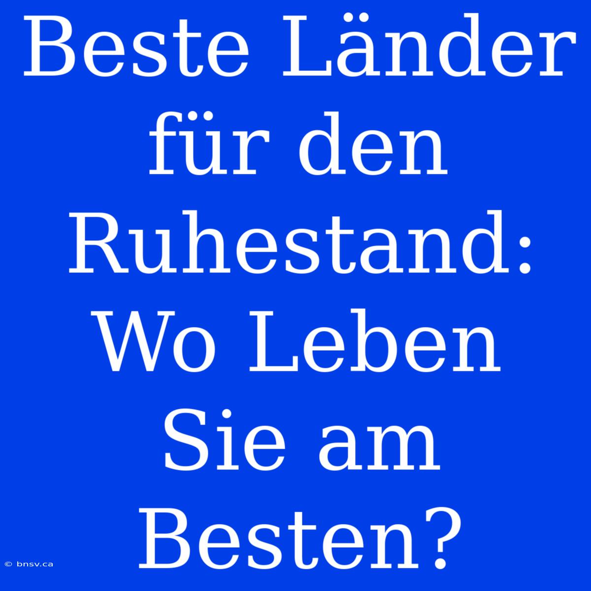 Beste Länder Für Den Ruhestand: Wo Leben Sie Am Besten?