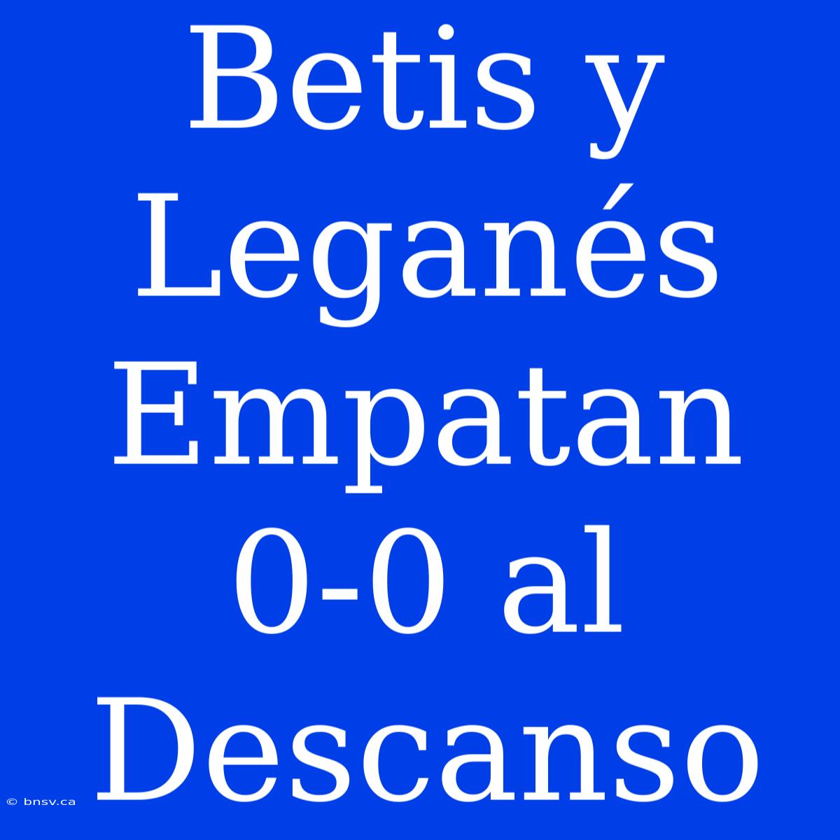 Betis Y Leganés Empatan 0-0 Al Descanso