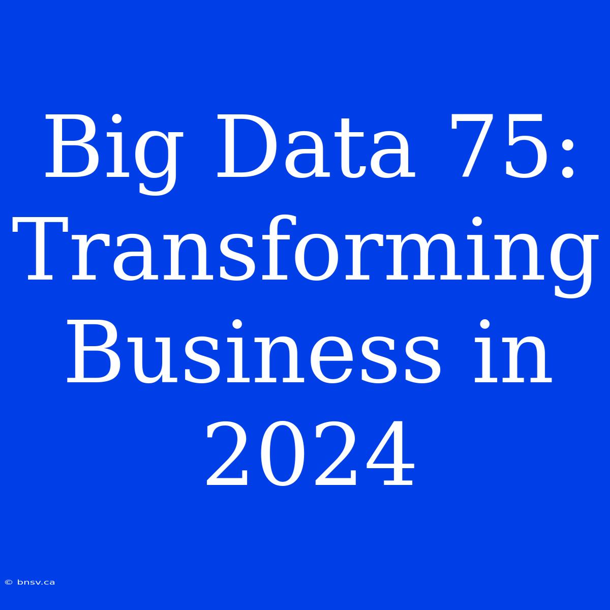 Big Data 75: Transforming Business In 2024