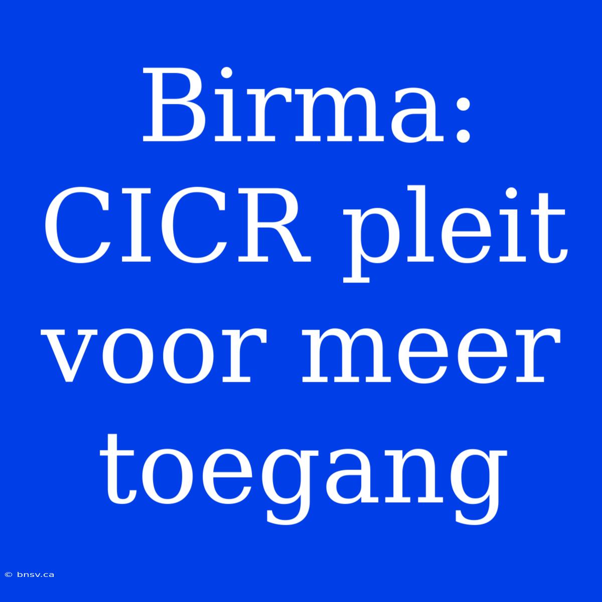 Birma: CICR Pleit Voor Meer Toegang