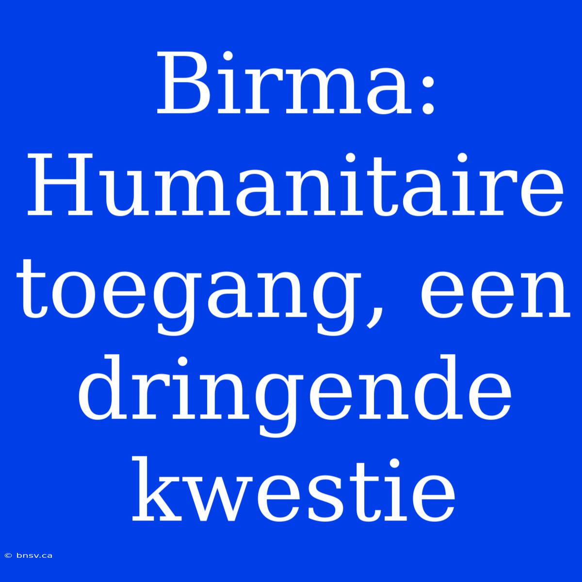 Birma: Humanitaire Toegang, Een Dringende Kwestie