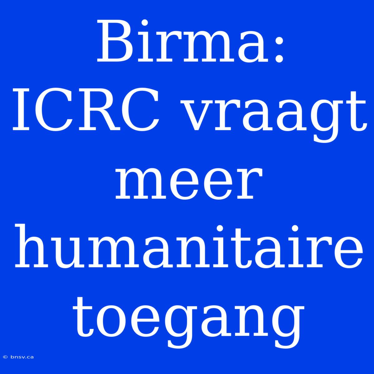 Birma: ICRC Vraagt Meer Humanitaire Toegang